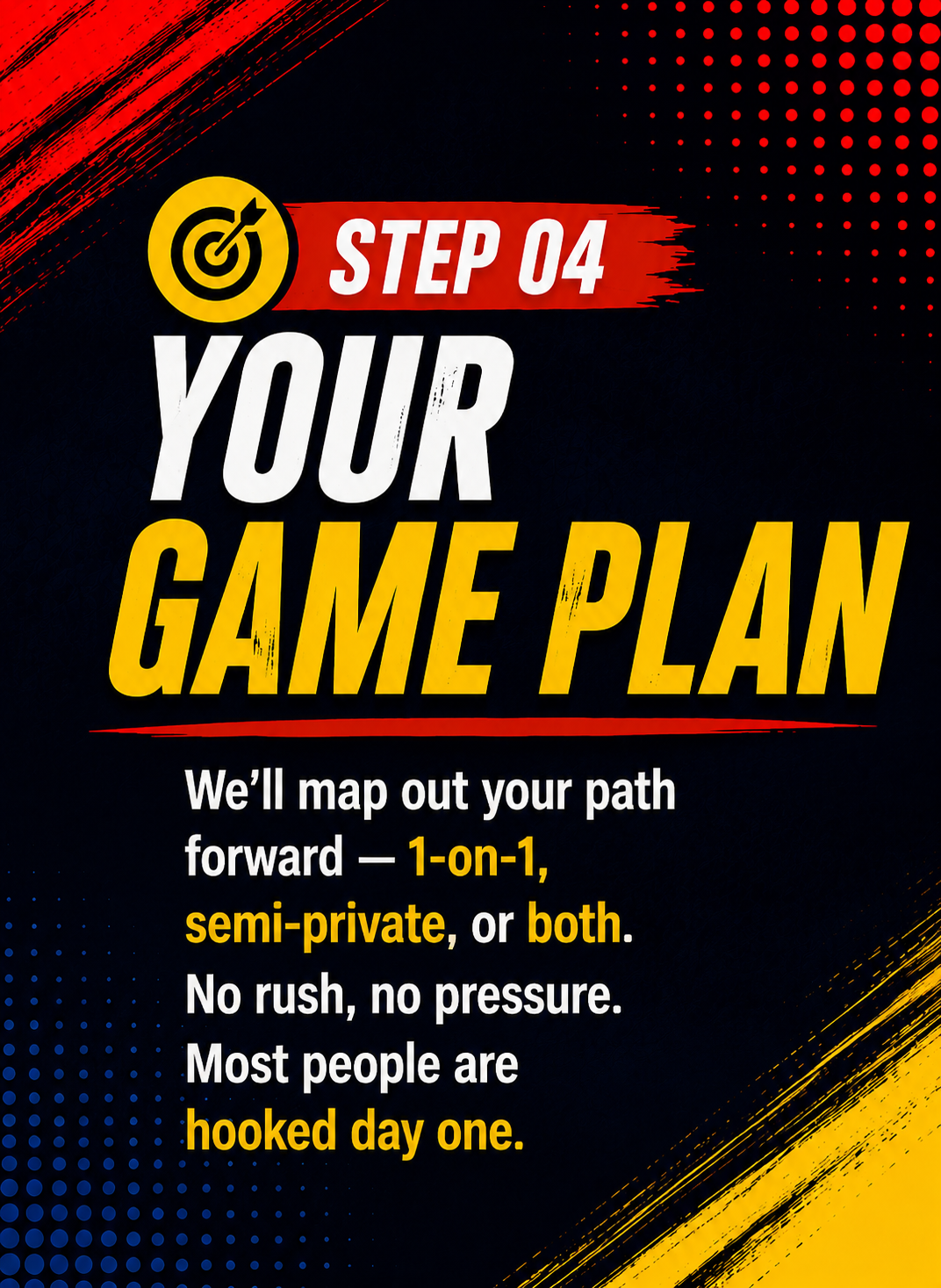 Step 04 — Your Game Plan. We'll map out your path forward — 1-on-1, semi-private, or both. No rush, no pressure. Most people are hooked day one.